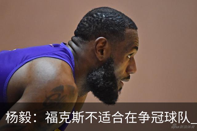 杨毅：福克斯不适合在争冠球队 是弱队球星 夏天看看能不能做交易
